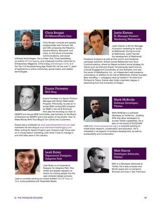 Chris Brogan                                                         Justin Kistner
                                501MissionPlace.Com                                                  Sr. Manager Product
                                                                                                     Marketing, Webtrends
                              Chris Brogan consults and speaks
                              professionally with Fortune 100                                      Justin Kistner is the Sr. Manager
                              and 500 companies like PepsiCo,                                      of product marketing for social
                              General Motors, Microsoft, and                                       at Webtrends. During his time
                              more, on the future of business                                      at Webtrends, Justin has led
                              communications, and social                                           the development of Webtrends’
software technologies. He is a New York Times bestselling           Facebook Analytics as well as their end to end Facebook
co-author of Trust Agents, and a featured monthly columnist at      campaign solutions. Kistner joined Webtrends from Voce
Entrepreneur Magazine. Chris’s blog, [chrisbrogan.com], is in       Communications, where he helped architect social strategy for
the Top 5 of the Advertising Age Power150. He has over 11 years     clients such as Intel and Oracle. He previously spent time as
of experience in online community, social media, and related        a Social Engagement Coordinator at Jive Software, and was
technologies.                                                       the owner of Metafluence, Inc., an independent web presence
                                                                    consultancy. In addition to his role at Webtrends, Kistner founded
                                                                    Beer and Blog — a blogging meet up hosted in 18 cities from
                                                                    Portland to Tokyo. Kistner also holds a bachelor degree in
                                                                    advertising from the University of Oregon.

                                Duane Forrester
                                SEO, Bing

                            Duane Forrester is a Senior Product
                            Manager with Bing’s Webmaster
                                                                                                     Mark McBride
                            Program. Previously, he was an in-                                       Software Developer,
                            house SEM running SEO program                                            Twitter
                            for MSN in the US & Americas.
                            He’s also the founding co-chair of
                                                                                                   Mark McBride is a software
SEMPO’s In-House SEM Committee, was formerly on the Board
                                                                                                   developer at Twitter Inc., building
of Directors for SEMPO and is the author of two books: How To
                                                                                                   APIs that allow developers to
Make Money With Your Blog & Turn Clicks Into Customers.
                                                                                                   access Twitter capabilities. He is
                                                                                                   also on the board of ECOCEAN
Duane was a moderator at www.searchengineforums.com and
                                                                    USA (http://www.ecoceanusa.org/), a nonprofit working on
maintains his own blog at www.theonlinemarketingguy.com.
                                                                    whale shark research, conservation and education. He is
When writing for Search Engine Land, Duane’s main focus was
                                                                    interested in all aspects of software development, as well as
on in-house search marketing, both what it took to manage it,
                                                                    sustainability and conservation.
and who folks were in the industry.




                                                                                                     Matt Harris
                                Leah Buley                                                           Developer Advocate,
                                Experience Designer,
                                                                                                     Twitter
                                Adaptive Path
                                                                                                   Matt is a Developer Advocate at
                             Leah Buley is an Experience                                           Twitter. He is also a hacker and
                             Designer for Adaptive Path. She                                       British expat who is married to
                             writes and speaks regularly on                                        @cindyli and lives in San Francisco.
                             tactics for inviting people into the
                             user-centered design process.
Leah is currently working on a book entitled The UX Team of
One, to be published with Rosenfeld Media.




IX. THE PROBLEM SOLVERS                                                                                                                  47
 