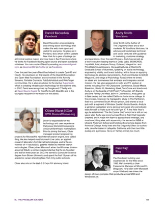 David Recordon                                                         Andy Smith
                                Facebook                                                               VonaVona

                              David Recordon enjoys creating                                         Andy Smith is the Author of
                              and writing about technology that                                      The Dragonfly Effect and a tech
                              makes the web more open and                                            marketer. At VonaVona Ventures, he
                              useful for everyone. He grew up in                                     advises and bootstraps technical
                              Portland, did a short stint in upstate                                 and social ventures with guidance
                              New York for a year of college (as                                     in marketing, customer strategy
a Criminal Justice major), and now lives in San Francisco where        and operations. Over the past 20 years, Andy has served as
he works for Facebook leading open source and open standards           a tech executive leading teams at Dolby Labs, BIGWORDS,
initiatives. You can contact David by emailing recordond@gmail.        LiquidWit, Intel, Analysis Group, Polaroid, Integral Inc. and
com, as daveman692 on Twitter or via Facebook.                         PriceWaterhouseCoopers. He guest lectures at Stanford’s
                                                                       Graduate School of Business, speaking on social technology,
Over the past few years David has helped to create OpenID and          engineering virality, and brand building, with a focus on applying
OAuth. He volunteers on the boards of the OpenID Foundation            technology to address real problems. Andy contributes to GOOD
and Open Web Foundation, and is involved in the Activity               Magazine, and blogs at Psychology Today where he writes
Streams, Portable Contacts, PubSubHubbub and WebFinger                 on ideas and businesses that embrace and integrate a social
communities. He is also an advisor to the startup Superfeedr,          mission. He has also appeared on radio and TV, spoken at
which is creating infrastructure technology for the realtime web.      events including The 140 Characters Conference, Social Media
In 2007, David was recognized by Google and O’Reilly with              Breakfast, World 50, Marketing Week, TechCoire and Interbrand.
an Open Source Award for his efforts with OpenID, and is the           Andy is on the boards of 140 Proof, ProFounder, LIF Brands
youngest recipient in the history of the award.                        and One Family One Meal. Born in Connecticut, Andy grew up
                                                                       in New Jersey but has called California home since college. In
                                                                       the process, however, he managed to study in The Parthenon,
                                                                       lived in a converted South African prison, and shared a local
                                                                       pub with a regiment of Windsor Castle’s Scots Guards. Andy is
                                                                       a gardener, gadgeteer and a serious tech geek who periodically
                                                                       tests himself to make sure he’s still “got it.” A few New Year’s
                                Oliver Hurst-Hiller                    ago he established “The No Cookie Diet” which he is still on two
                                CTO, DonorsChoose.org                  years later. Andy was once bumped from a flight that tragically
                                                                       crashed, and it made him learn to accept travel mishaps, and
                              Oliver is responsible for the            most everything else, with equanimity. He earned an MBA at
                              technology and user experience           UCLA’s Anderson School and holds an Economics degree from
                              that power DonorsChoose.org’s            Pomona College. Andy lives with his Dragonfly Effect co-author/
                              unique philanthropic marketplace.        wife, Jennifer Aaker in Lafayette, California with their two little
                              Prior to joining the team, Oliver        dudes and a princess. He is on Twitter entirely too much.
                              managed product engineering
projects for Microsoft’s new Internet search engine, now called
Bing. He also helped start Microsoft Live Labs, an applied
research laboratory for Internet technologies, and is the co-
inventor of 11 issued U.S. patents related to Internet search
technologies. Oliver joined Microsoft when the Windows division                                        Paul Ray
acquired EQuill, a venture-backed startup that he co-founded
and led for three years as CEO. He earned a Computer Science
                                                                                                       Bing
degree from Brown University and spent the first 13 years of his
academic career attending New York City public schools.                                          Paul has been building user
                                                                                                 experiences for the Web since
Oliver also sits on the Web 2.0 Expo NY advisory board.                                          1995. He’s currently a User
                                                                                                 Experience Manager at Microsoft’s
                                                                                                 Bing.com. He’s been with Microsoft
                                                                                                 since 1998 and has driven the
                                                                       design of many complex Web products across MSN and
                                                                       Windows Live.




IX. THE PROBLEM SOLVERS                                                                                                                 48
 
