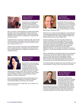 James Senior                                                        Ian Schafer
                                Windows Live                                                        CEO, Deep Focus

                              James works on simplifying how                                     Ian Schafer, CEO and Founder of
                              developers build compelling                                        Deep Focus, is one of advertising’s
                              apps that use the Windows Live                                     most influential voices in interactive
                              developer platform and access the                                  marketing and social media. Prior
                              rich social graph and data of 500                                  to founding Deep Focus in 2002,
                              million users.                                                     Ian was Vice President of the New
                                                                    Media division of Miramax Films.
With a rich history of web development including spearheading
Microsoft’s open source contributions to jQuery, launching          Deep Focus is an award-winning engagement, social media and
WebMatrix, Razor and ASP.NET MVC 3, James has worked at             innovation agency boasting a client roster that includes brands
Microsoft for five years both at headquarters in Redmond, WA        such as AMC, Microsoft, Sony, Diageo, WellPoint, MoMA, and
and also in the UK.                                                 Nintendo. Deep Focus is a part of Engine USA.

A published author on the topic of software quality, James writes   Under Ian’s guidance, Deep Focus has been lauded for its
a blog focussing on technology at http://www.jamessenior.com.       expertise and excellence at using digital media, technology,
You can also connect with him on Linked In, Facebook, Twitter       creative, and communications strategies to create engaging,
and, of course, Windows Live.                                       value-driven experiences that get people talking. The Emmy®-
                                                                    nominated firm has been responsible for many memorable,
Outside of work, James is a keen golfer, skier, basketball player   award-winning efforts over the years including 2009’s
and is a singer/song writer - although not all at the same time.    MadMenYourself.com, and has been the recipient of numerous
He also enjoys spending time traveling and sampling new and         distinctions, including several Webby Awards and a Cannes Gold
interesting cultures.                                               Lion.

                                                                    Named a ‘Media Maven’ by Advertising Age and one of Adweek’s
                                                                    “Young Ones,” Ian has been featured in Wired, The New York
                                                                    Times, The Wall Street Journal, BusinessWeek, Adweek,
                                                                    Advertising Age, USA Today, New York Magazine, Variety,
                                Kristina Pifer                      CNN, Fortune and The Hollywood Reporter. Ian also sits on the
                                Pifer Design                        executive board of the Social Media Advertising Consortium.

                              Kristina Pifer is a user experience   An avid technologist, Ian blogs at http://www.ianschafer.com and
                              designer with more than a decade      can be followed on Twitter at http://www.twitter.com/ischafer.
                              of industry experience. Prior
                              to working with startups as an
                              independent advisor, she most
                              recently built and led the product
design practice at Butler, Shine, Stern & Partners, an award-
winning agency in Sausalito, CA. Her portfolio of work includes                                     Rooly Eliezerov
projects for Williams Somoma, Charles Schwab, Priceline,
Safeway, and Kinkos, among others.
                                                                                                    President, Gigya

Kristina is also passionate about cause-based programs and                                       As President of Gigya, Rooly
has provided design leadership for projects with Hopelab,                                        supervises overall product strategy
CommonSense Media, and George Lucas’ Edutopia.                                                   and development. He is a veteran
                                                                                                 of the Internet advertising and
Kristina lives and works in the Bay Area. You can follow her at                                  marketing industry, with a focus
twitter.com/diavolina.                                                                           on product development. Before
                                                                    joining Gigya Rooly served on the board of Metacafe, held the
                                                                    position of General Manager at SmartShopper, and was the VP
                                                                    of Products & Marketing at Hotbar. Rooly holds a Bachelor of
                                                                    Architecture degree from the Pratt Institute in New York City.




IX. THE PROBLEM SOLVERS                                                                                                              49
 