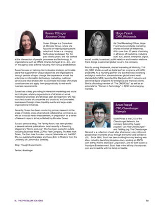 Susan Etlinger                                                       Hope Frank
                                Altimeter Group                                                      CMO, Webtrends

                               Susan Etlinger is a Consultant                                     As Chief Marketing Officer, Hope
                               at Altimeter Group, where she                                      Frank leads worldwide marketing
                               focuses on helping organizations                                   efforts on behalf of Webtrends.
                               adapt and thrive in a changing                                     With more than 20 years of working
                               technology landscape. For the                                      in all facets of marketing, including
                               past twenty years, she has worked                                  B2B, B2C, brand, enterprise, digital,
at the intersection of people, processes and technology, in          social, mobile, broadcast, public relations and investor relations,
organizations such as KPMG, Charles Schwab & Co., Inc., and          Frank brings a welcomed global focus to the company.
on the agency side at firms including Horn Group and Edelman.
                                                                     Prior to joining Webtrends, she led marketing at Motricity, THX
Susan focuses on helping clients develop strategic, actionable       Ltd, SBC, Vivitar as well as digital partner programs with AEG
plans that support their unique objectives and organizations         and ESPN. As a founding partner of a San Francisco branding
through periods of rapid change. Her experience across the           and digital media firm, she established global brand retail
enterprise in information technology, marketing, customer            standards for NIKE, launched the Starbucks Wi-Fi network and
service and retail enables her to assimilate the needs of multiple   delivered digital programs for enterprise and financial clients.
constituencies and apply them pragmatically to real-world            She is a founding member of “The CMO Club,” as well as an
business requirements.                                               advocate for “Women in Technology” in APAC and emerging
                                                                     markets.
Susan has a deep grounding in interactive marketing and social
technologies, advising organizations of all sizes on social
media best practices and strategic plan development. She has
launched dozens of companies and products, and counseled
businesses through crises, liquidity events and large-scale
organizational initiatives.                                                                          Scott Porad
                                                                                                     CTO, Cheezburger
Recently, Susan has been conducting primary research in the
areas of mobile, cross-channel and collaborative commerce, as
                                                                                                     Network
well as in social media measurement, in preparation for a series
of research reports to be published by Altimeter Group.                                              Scott Porad is the CTO of the
                                                                                                     Cheezburger Network, the
Susan’s personal blog, The Family Room, has been profiled                                            company behind the hugely
in several national publications, most recently in Parenting                                         popular I Can Has Cheezburger?
Magazine’s “Moms we Love.” She has been quoted in outlets                                            and Failblog.org. The Cheezburger
including Business Week, ZDNet, Fast Company, The New York           Network is a collection of web sites where every day millions of
Times, The San Jose Business Journal, Mashable and the BBC.          people share moments of joy through the humor and wonder of
She is a published translator and has a B.A. in Rhetoric from the    LOL. Since 1995, Scott has been building industry leading web
University of California at Berkeley.                                sites, including launching drugstore.com, working on ESPN.
                                                                     com at Paul Allen’s Starwave Corporation, and for Seth Godin at
Blog: Thought Experiments                                            Yoyodyne Entertainment. Scott lives online at http://scottporad.
                                                                     com and in real life with his family in Seattle.
Twitter: @setlinger




IX. THE PROBLEM SOLVERS                                                                                                                 50
 