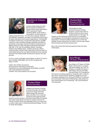 Jonathon D. Colman                                                    Charles Best
                                SEO, REI                                                              Founder & CEO,
                                                                                                      DonorsChoose.org
                               Jonathon helps people find what
                               they're looking for. Whether it's                                      Charles Best founded
                               through search engine optimization                                     DonorsChoose.org at Wings
                               (SEO), paid search engine                                              Academy, a public high school in
                               marketing (SEM), social media or                                       the Bronx where he was a social
                               web analytics, he finds great joy in                                   studies teacher for five years. He
helping people find theirs. For more than a decade, Jonathon          thought up DonorsChoose.org during a lunch conversation
has designed, developed, promoted, and advertised web content         with colleagues, and his students volunteered to help start the
for large corporations and nonprofit organizations, including REI,    organization. To entice his fellow teachers to try out the new
The Nature Conservancy, Conservation International, and IBM.          website, Charles offered them his mother's famous pear dessert.
Jonathon's online marketing strategy; leadership and ability to       DonorsChoose.org has been growing since.
coordinate a strong team earned The Nature Conservancy two
Webby Awards for "Best Charitable Organizations/Nonprofit             More: http://www.donorschoose.org/about/meet_the_team.
Web Site" in the 13th Annual Webby Awards, including a                html#charles
People's Voice Webby Award. Jonathon served as a Peace
Corps Volunteer in Burkina Faso, West Africa, where he lived in a
small village performing rural health development work including
education and building health infrastructure capacity with local
partners.

A runner, cyclist, treehugger, and EcoGeek, Jonathon D. Colman                                        Sara Winge
lives in Seattle, Washington with his wife, the glass artist                                          VP, Radar, O’Reilly Media
Marja S. Huhta.
                                                                                                     Sara Winge is VP, Radar at O'Reilly
Twitter: http://twitter.com/jcolman
                                                                                                     Media. She focuses on company
Personal portal: http://flavors.me/jcolman
                                                                                                     and brand strategy, and, with Tim
Presentations on Internet Marketing, Social Media, and SEO:
                                                                                                     O'Reilly, co-created Foo Camp in
http://www.slideshare.net/jcolman
                                                                                                     2003. Before she joined O'Reilly,
LinkedIn: http://www.linkedin.com/in/jcolman
                                                                                                     she was Director of a management
                                                                      training and consulting program for nonprofits. Other previous
                                                                      jobs, which include furniture refinishing, firefighting, and job
                                                                      counseling, prepared her for working at O'Reilly in non-obvious
                                                                      but crucial ways. Follow Sara at @sarawinge, radar.oreilly.com,
                                                                      http://www.linkedin.com/in/sarawinge , http://www.facebook.
                                Chelsea Howe                          com/sarawinge
                                Social Chocolate

                             Chelsea is the Director of Design
                             at Social Chocolate. She recently
                             arrived from Zynga where she
                             helped design their top social
                             game, FarmVille. Prior to that she
                             worked at motion gaming studio
ActionXL as their producer, cofounded Proper Walrus to develop
indie style mobile games, and was an outreach instructor for
Cornell University, where she graduated summa cum laude with
a custom-made major in Interactive Multimedia Design. Find her
on twitter @manojalpa.




IX. THE PROBLEM SOLVERS                                                                                                               51
 