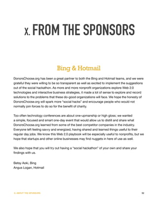 X. FROM THE SPONSORS


                               Bing & Hotmail
DonorsChoose.org has been a great partner to both the Bing and Hotmail teams, and we were
grateful they were willing to be so transparent as well as excited to implement the suggestions
out of the social hackathon. As more and more nonprofit organizations explore Web 2.0
technologies and interactive business strategies, it made a lot of sense to explore and record
solutions to the problems that these do-good organizations will face. We hope the honesty of
DonorsChoose.org will spark more “social hacks” and encourage people who would not
normally join forces to do so for the benefit of charity.


Too often technology conferences are about one-upmanship or high gloss; we wanted
a simple, focused and smart one-day event that would allow us to distill and share what
DonorsChoose.org learned from some of the best competitor companies in the industry.
Everyone left feeling savvy and energized, having shared and learned things useful to their
regular day jobs. We know this Web 2.0 playbook will be especially useful to nonprofits, but we
hope that startups and other online businesses may find nuggets in here of use as well.


We also hope that you will try out having a “social hackathon” of your own and share your
findings with us.


Betsy Aoki, Bing
Angus Logan, Hotmail




X. ABOUT THE SPONSORS                                                                        52
 
