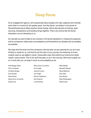 Deep Focus
As an engagement agency, we're passionate about people who rally, organize and motivate
each other to connect for the greater good. And like Oprah, we believe in the power of
DonorsChoose.org to effect positive social change. We're also big fans of sharing, open-
sourcing, transparency and building things together. That's why events like the Social
Hackathon are so interesting to us.


So naturally we were thrilled to be involved in the Social Hackathon in making this playbook
and its companion videos (see www.deepfocus.net/hackathon) as valuable and as available
as possible.


We hope that this book and the companion site has been as eye-opening for you as it was
thrilling to create for us, and that its just the start of your journey into dreaming of smart,
creative ways to use digital in clever, measurable ways that extend your brand and create
results—good results. This is the stuff that gets us up in the morning. We'd love to geek out
on it more with you, so keep in touch at www.deepfocus.net.

Ariel Broggi, Editor             Ellen Karas, Co-author            Matt Stellato
Chet Lombardo                    Ian Schafer                       Meredith Mandel
Christian Borges                 Joanna Firneno                    Nikita Malhotra
Cory Everett                     Jon Freger                        Paul Clark
Daniel Shaw                      Kehvon Didehbani                  Ryan Brown
David Irons, Co-author           Ken Kraemer                       Sean McGaughan
Dooeol Lee                       Lina Sinishtaj                    Steve Evans




X. ABOUT THE SPONSORS                                                                             53
 