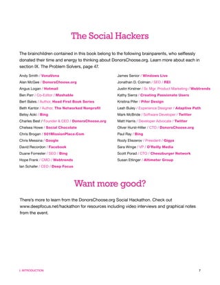 The Social Hackers
The brainchildren contained in this book belong to the following brainparents, who selflessly
donated their time and energy to thinking about DonorsChoose.org. Learn more about each in
section IX. The Problem Solvers, page 47.

Andy Smith / VonaVona                             James Senior / Windows Live
Alan McGee / DonorsChoose.org                     Jonathan D. Colman / SEO / REI
Angus Logan / Hotmail                             Justin Kirstner / Sr. Mgr. Product Marketing / Webtrends
Ben Parr / Co-Editor / Mashable                   Kathy Sierra / Creating Passionate Users
Bert Bates / Author, Head First Book Series       Kristina Pifer / Pifer Design
Beth Kantor / Author, The Networked Nonprofit     Leah Buley / Experience Designer / Adaptive Path
Betsy Aoki / Bing                                 Mark McBride / Software Developer / Twitter
Charles Best / Founder & CEO / DonorsChoose.org   Matt Harris / Developer Advocate / Twitter
Chelsea Howe / Social Chocolate                   Oliver Hurst-Hiller / CTO / DonorsChoose.org
Chris Brogan / 501MissionPlace.Com                Paul Ray / Bing
Chris Messina / Google                            Rooly Eliezerov / President / Gigya
David Recordon / Facebook                         Sara Winge / VP / O’Reilly Media
Duane Forrester / SEO / Bing                      Scott Porad / CTO / Cheezburger Network
Hope Frank / CMO / Webtrends                      Susan Etlinger / Altimeter Group
Ian Schafer / CEO / Deep Focus




                                  Want more good?
There’s more to learn from the DonorsChoose.org Social Hackathon. Check out
www.deepfocus.net/hackathon for resources including video interviews and graphical notes
from the event.




I. INTRODUCTION                                                                                    7
 