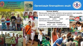 “Цілющі фарби”
Маленьким пацієнтам набагато легше долати свої хвороби,
якщо сірі стіни лікарень прикрашають картини.
“День донора”
Щоквартальна здача крові для
маленьких пацієнтів лікарень.
“Розмалюй писанку”
Щорічна акція для знайомства з
культурою та традиціями нашої країни
Організація благодійних акцій
 