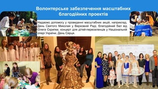 Волонтерське забезпечення масштабних
благодійних проектів
Надаємо допомогу у проведенні масштабних акцій, наприклад,
День Святого Миколая у Верховній Раді, благодійний бал від
Олега Скрипки, концерт для дітей-переселенців у Національній
опері України, День Серця.
 