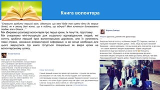 Книга волонтера
“Страшно зробити перший крок, здається, що мені буде так сумно ідти до хворих
дітей, як я зможу далі жити, що я побачу, що відчую? Мені хочеться допомагати
людям, але я боюся…”
Ми збираємо розповіді волонтерів про перші кроки, їх почуття, підготовку.
Ми створюємо міні-інструкцію для соціально відповідальних людей, які
хотять зробити перший крок волонтерською доріжкою, але їх зупиняють
певні страхи, незнання елементарної інформації, в які місця необхідно для
цього звернутися. Ця книга готується спеціально як ввідні кроки на
волонтерському шляху.
 