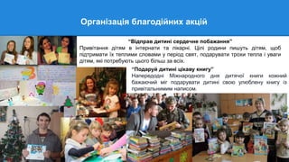 Організація благодійних акцій
“Відправ дитині сердечне побажання”
Привітання дітям в інтернати та лікарні. Цілі родини пишуть дітям, щоб
підтримати їх теплими словами у період свят, подарувати трохи тепла і уваги
дітям, які потребують цього більш за всіх.
“Подаруй дитині цікаву книгу”
Напередодні Міжнародного дня дитячої книги кожний
бажаючий міг подарувати дитині свою улюблену книгу із
привітальнимим написом.
 