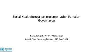 Social Health Insurance Implementation Function 
Governance 
Najibullah Safi, WHO – Afghanistan 
Health Care Financing Training, 27th Nov 2014 
 