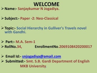 WELCOME
Name:- Sanjaykumar N Jogadiya.
Subject:- Paper -2: Neo-Classical
Topic:- Social Hierarchy in Gulliver's Travels novel
with Gandhi.
 Part:- M.A. Sem-1
RollNo.34, EnrollmentNo.2069108420200017
 Email Id:- snjogadiya@amail.com
 Submitted:- Smt. S.B. Gardi Department of English
MKB University.
 