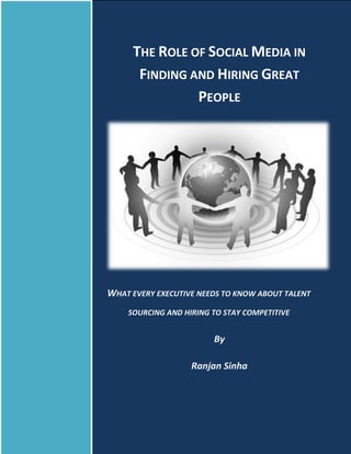 THE ROLE OF SOCIAL MEDIA IN
      FINDING AND HIRING GREAT
               PEOPLE




WHAT EVERY EXECUTIVE NEEDS TO KNOW ABOUT TALENT
    SOURCING AND HIRING TO STAY COMPETITIVE


                        By

                   Ranjan Sinha
 