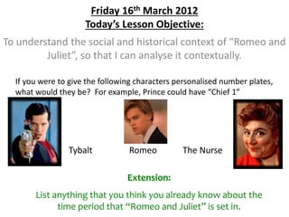 Friday 16th March 2012
Today’s Lesson Objective:
To understand the social and historical context of “Romeo and
Juliet”, so that I can analyse it contextually.
If you were to give the following characters personalised number plates,
what would they be? For example, Prince could have “Chief 1”
Tybalt Romeo The Nurse
Extension:
List anything that you think you already know about the
time period that “Romeo and Juliet” is set in.
 