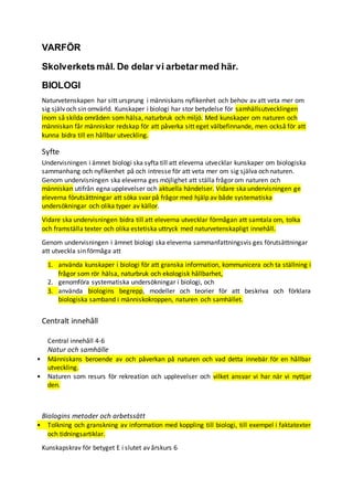 VARFÖR
Skolverkets mål. De delar vi arbetar med här.
BIOLOGI
Naturvetenskapen har sitt ursprung i människans nyfikenhet och behov av att veta mer om
sig själv och sin omvärld. Kunskaper i biologi har stor betydelse för samhällsutvecklingen
inom så skilda områden som hälsa, naturbruk och miljö. Med kunskaper om naturen och
människan får människor redskap för att påverka sitt eget välbefinnande, men också för att
kunna bidra till en hållbar utveckling.
Syfte
Undervisningen i ämnet biologi ska syfta till att eleverna utvecklar kunskaper om biologiska
sammanhang och nyfikenhet på och intresse för att veta mer om sig själva och naturen.
Genom undervisningen ska eleverna ges möjlighet att ställa frågor om naturen och
människan utifrån egna upplevelser och aktuella händelser. Vidare ska undervisningen ge
eleverna förutsättningar att söka svar på frågor med hjälp av både systematiska
undersökningar och olika typer av källor.
Vidare ska undervisningen bidra till att eleverna utvecklar förmågan att samtala om, tolka
och framställa texter och olika estetiska uttryck med naturvetenskapligt innehåll.
Genom undervisningen i ämnet biologi ska eleverna sammanfattningsvis ges förutsättningar
att utveckla sin förmåga att
1. använda kunskaper i biologi för att granska information, kommunicera och ta ställning i
frågor som rör hälsa, naturbruk och ekologisk hållbarhet,
2. genomföra systematiska undersökningar i biologi, och
3. använda biologins begrepp, modeller och teorier för att beskriva och förklara
biologiska samband i människokroppen, naturen och samhället.
Centralt innehåll
Central innehåll 4-6
Natur och samhälle
• Människans beroende av och påverkan på naturen och vad detta innebär för en hållbar
utveckling.
• Naturen som resurs för rekreation och upplevelser och vilket ansvar vi har när vi nyttjar
den.
Biologins metoder och arbetssätt
• Tolkning och granskning av information med koppling till biologi, till exempel i faktatexter
och tidningsartiklar.
Kunskapskrav för betyget E i slutet av årskurs 6
 