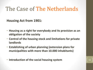 The Case of The Netherlands
Housing Act from 1901:

• Housing as a right for everybody and its provision as an 
  obligation of the society
• Control of the housing stock and limitations for private 
  landlords
• Establishing of urban planning (extension plans for 
  municipalities with more than 10.000 inhabitants)

• Introduction of the social housing system                   11
 
