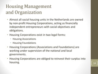 Housing Management 
and Organization
• Almost all social housing units in the Netherlands are owned 
  by non‐profit Housing Corporations, acting as financially 
  independent entrepreneurs with social objectives and 
  obligations.
• Housing Corporations exist in two legal forms:
  • Housing Associations
  • Housing Foundations
• Housing Corporations (Associations and Foundations) are 
  working under supervision of the national and local 
  governments.
• Housing Corporations are obliged to reinvest their surplus into 
  housing.                                                           14
 