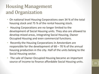 Housing Management 
and Organization
• On national level Housing Corporations own 34 % of the total 
  housing stock and 75 % of the rental housing stock.
• Housing Corporations are no longer limited to the 
  development of Social Housing units. They also are allowed to 
  develop mixed areas, integrating Social Housing, Owner 
  Occupied Housing and even commercial functions.
• Recently the Housing Corporations in Amsterdam are 
  responsible for the development of 60 – 70 % of the annual 
  housing production in the city. Half of the units belong to the 
  Social Housing sector.
• The sale of Owner Occupied Housing became an important 
  source of income to finance affordable Social Housing units.       15
 