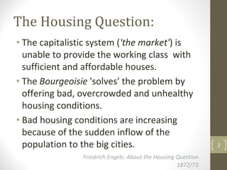 The Housing Question:
• The capitalistic system ('the market') is 
  unable to provide the working class  with 
  sufficient and affordable houses.
• The Bourgeoisie 'solves' the problem by 
  offering bad, overcrowded and unhealthy 
  housing conditions.
• Bad housing conditions are increasing 
  because of the sudden inflow of the 
  population to the big cities.                                  2

                Friedrich Engels: About the Housing Question  
                                                    1872/73
 