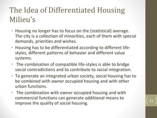 The Idea of Differentiated Housing 
Milieu’s
• Housing no longer has to focus on the (statistical) average. 
  The city is a collection of minorities, each of them with special 
  demands, priorities and wishes.
• Housing has to be differentiated according to different life‐
  styles, different patterns of behavior and different value 
  systems.
• The combination of compatible life‐styles is able to bridge 
  social contradictions and to contribute to social integration.
• To generate an integrated urban society, social housing has to 
  be combined with owner occupied housing and with other 
  urban functions.
• The combination with owner occupied housing and with 
  commercial functions can generate additional means to 
                                                                       21
  improve the quality of social housing.
 