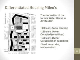 Differentiated Housing Mileu’s
                    Transformation of the 
                    former Water Works in 
                    Amsterdam

                    •300 units Social Housing
                    •150 units Owner 
                    Occupied (subsidized)
                    •150 units Owner 
                    Occupied (non‐subsidized)
                    •Small enterprize, 
                    restaurant etc.
                                                22
 
