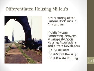 Differentiated Housing Milieu’s
                    Restructuring of the 
                    Eastern Docklands in 
                    Amsterdam

                    •Public Private 
                    Partnership between 
                    Municipality, Social 
                    Housing Associations 
                    and private Developers
                    •Ca. 5.600 units
                    •50 % Social Housing
                    •50 % Private Housing
                                             28
 
