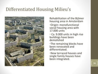Differentiated Housing Milieu’s
                    Rehabilitation of the Bijlmer 
                    housing area in Amsterdam
                    •Origin: monofunctional 
                    social housing area with 
                    17.000 units
                    • Ca. 9.000 units in high rise 
                    buildings have been 
                    demolished
                    •The remaining blocks have 
                    been renovated and 
                    differentiated.
                    •New terraced houses and 
                    single family houses have 
                    been integrated.
                                                      36
 