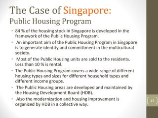 The Case of Singapore:
Public Housing Program
• 84 % of the housing stock in Singapore is developed in the 
  framework of the Public Housing Program.
• An important aim of the Public Housing Program in Singapore 
  is to generate identity and committment in the multicultural 
  society.
• Most of the Public Housing units are sold to the residents. 
  Less than 10 % is rental.
• The Public Housing Program covers a wide range of different 
  housing types and sizes for different household types and 
  different income groups. 
• The Public Housing areas are developed and maintained by 
  the Housing Development Board (HDB).
• Also the modernization and housing improvement is               45
  organized by HDB in a collective way.
 