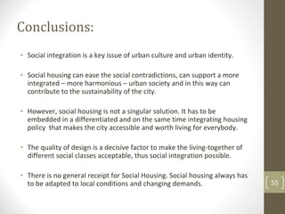 Conclusions:
• Social integration is a key issue of urban culture and urban identity.

• Social housing can ease the social contradictions, can support a more 
  integrated – more harmonious – urban society and in this way can 
  contribute to the sustainability of the city.

• However, social housing is not a singular solution. It has to be
  embedded in a differentiated and on the same time integrating housing 
  policy  that makes the city accessible and worth living for everybody.

• The quality of design is a decisive factor to make the living‐together of 
  different social classes acceptable, thus social integration possible.

• There is no general receipt for Social Housing. Social housing always has 
  to be adapted to local conditions and changing demands.                      55
 