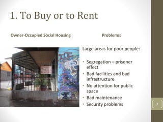 1. To Buy or to Rent
Owner‐Occupied Social Housing            Problems:


                                Large areas for poor people:

                                • Segregation – prisoner 
                                  effect
                                • Bad facilities and bad 
                                  infrastructure
                                • No attention for public 
                                  space
                                • Bad maintenance
Santiago de Chile               • Security problems            7
 