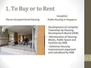 1. To Buy or to Rent
                                         Exception: 
Owner‐Occupied Social Housing    Public Housing in Singapore


                                • Development of complete 
                                  Townships by Housing 
                                  Development Board (HDB)
                                • Maintenance of Housing 
                                  Blocks, Public Space and 
                                  Facilities by HDB
                                • Collective Housing 
                                  Improvement organized 
                                  and subsidized by HDB
                                                               8
 