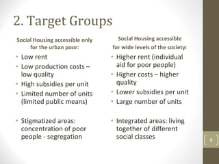2. Target Groups
Social Housing accessible only      Social Housing accessible
     for the urban poor:          for wide levels of the society:
• Low rent                        • Higher rent (individual 
• Low production costs –            aid for poor people)
  low quality                     • Higher costs – higher 
• High subsidies per unit           quality
• Limited number of units         • Lower subsidies per unit 
  (limited public means)          • Large number of units

• Stigmatized areas:              • Integrated areas: living 
  concentration of poor             together of different 
  people ‐ segregation              social classes                  9
 