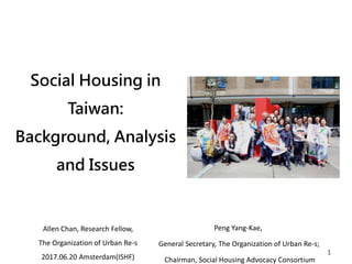 Social Housing in
Taiwan:
Background, Analysis
and Issues
1
Peng Yang-Kae,
General Secretary, The Organization of Urban Re-s;
Chairman, Social Housing Advocacy Consortium
Allen Chan, Research Fellow,
The Organization of Urban Re-s
2017.06.20 Amsterdam(ISHF)
 