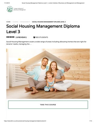 11/1/2018 Social Housing Management Diploma Level 3 - London Institute of Business and Management and Management
https://www.libm.co.uk/course/social-housing-management-diploma-level-3/ 1/13
HOME / COURSE / MANAGEMENT / SOCIAL HOUSING MANAGEMENT DIPLOMA LEVEL 3
Social Housing Management Diploma
Level 3
( 8 REVIEWS )  655 STUDENTS
Social Housing Management covers a wide range of areas including allocating homes that are right for
tenants’ needs, managing the …

TAKE THIS COURSE
 