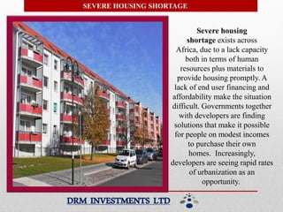 SEVERE HOUSING SHORTAGE
Severe housing
shortage exists across
Africa, due to a lack capacity
both in terms of human
resources plus materials to
provide housing promptly. A
lack of end user financing and
affordability make the situation
difficult. Governments together
with developers are finding
solutions that make it possible
for people on modest incomes
to purchase their own
homes. Increasingly,
developers are seeing rapid rates
of urbanization as an
opportunity.
DRM INVESTMENTS LTD
 