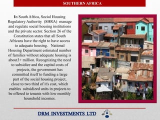 SOUTHERN AFRICA
In South Africa, Social Housing
Regulatory Authority (SHRA) manage
and regulate social housing institutions
and the private sector. Section 26 of the
Constitution states that all South
Africans have the right to have access
to adequate housing. National
Housing Department estimated number
of families without adequate housing is
about3+ million. Recognizing the need
to subsidize and the capital costs of
projects, the government has
committed itself to funding a large
part of the social housing project,
close to two third of it's cost, which
enables subsidized units in projects to
be offered to tenants with low monthly
household incomes.
DRM INVESTMENTS LTD
 