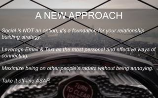 A NEW APPROACH
Social is NOT an option, it’s a foundation for your relationship
building strategy.
Leverage Email & Text as the most personal and effective ways of
connecting.
Maximize being on other people’s radars without being annoying.
Take it off-line ASAP.
