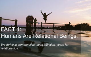 FACT 1:
Humans Are Relational Beings.
We thrive in communities, seek affinities, yearn for
relationships.