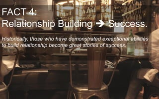 FACT 4:
Relationship Building Success.
Historically, those who have demonstrated exceptional abilities
to build relationship become great stories of success.