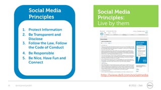 Social Media          Social Media
                 Principles            Principles:
                                       Live by them
           1. Protect Information
           2. Be Transparent and
              Disclose
           3. Follow the Law, Follow
              the Code of Conduct
           4. Be Responsible
           5. Be Nice, Have Fun and
              Connect


                                        http://www.dell.com/socialmedia


18   @stephenjatdell                                      © 2012 - Dell
 