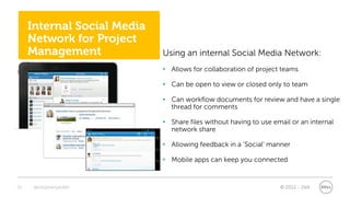 Internal Social Media
     Network for Project
     Management              Using an internal Social Media Network:
                             • Allows for collaboration of project teams

                             • Can be open to view or closed only to team

                             • Can workflow documents for review and have a single
                               thread for comments

                             • Share files without having to use email or an internal
                               network share

                             • Allowing feedback in a ‘Social’ manner

                             • Mobile apps can keep you connected


20    @stephenjatdell                                              © 2012 - Dell
 