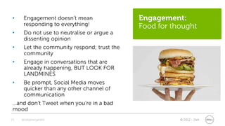 •     Engagement doesn’t mean                Engagement:
      responding to everything!              Food for thought
•     Do not use to neutralise or argue a
      dissenting opinion
•     Let the community respond; trust the
      community
•     Engage in conversations that are
      already happening, BUT LOOK FOR
      LANDMINES
•     Be prompt, Social Media moves
      quicker than any other channel of
      communication
…and don’t Tweet when you’re in a bad
mood
23   @stephenjatdell                                    © 2012 - Dell
 