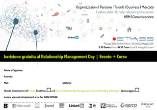 Iscrizione gratuita al Relationship Management Day | Evento + Corso
Nome e Cognome:
Azienda:
Mail: Telefono:
Chiedo di iscrivermi all’Evento (mattina) e al Corso “Relationship Management: Social Branding & Content” (pomeriggio)
Inviare via mail info@etass.it o via fax 0362.221566
Organizzazioni | Persone | Talenti | Business | Mercato
Il valore delle reti nelle relazioni professionali
HRM | Comunicazione
Palazzo delle Stelline, Milano | Giovedì 22 Maggio 2014
9.30 Evento Vision | 14.30 Corso Social Branding & Content
 