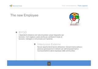 4
Titolo presentazione / Titolo capitolo
The new Employee
BYOD
I dipendenti chiedono non solo di portare i propri dispositivi per
lavorare, ma li vogliono usare anche per cambiare il modo di
lavorare, interagire e comunicare con l’azienda
Interazioni Esterne
Nuove opportunità di lavoro attraverso i Social (ricerca attiva e
passiva) generazione di network per self empowerment e
riconoscimenti di valore espresso nelle communities
 