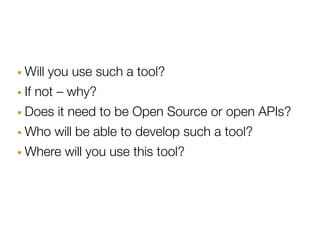 · Will you use such a tool?
· If not – why?
· Does it need to be Open Source or open APIs?
· Who will be able to develop such a tool?
· Where will you use this tool?
 