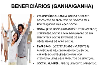 BENEFICIÁRIOS (GANHA/GANHA)
• VOLUNTÁRIOS: GANHA MOEDA SOCIAIS
DESCONTOS EM PRODUTOS OS SEVIÇOS PELA
REALIZAÇÃO DE UMA AÇÃO SOCIAL.
• ONGs: (RECURSOS HUMANOS E FINANCEIROS)
SITE E REDE SOCIAIS PARA DIVULGAÇÃO DE SUA
INICIATIVA SOCIAL E VITRINE DE SUA
NECESSIDADE DE AÇÃO SOCIAL.
• EMPRESAS: (VISIBILIDADE / CLIENTES)
PARCERIAS E RELACIONAMENTO COMERCIAL
ATRAVÉS DO SITE DE DESCONTOS COM
VISIBILIDADE DE SEUS PRODUTOS OS SERVIÇOS.
• SOCIAL HUNTER: FEE (%) DESCONTO OFERECIDO.
 