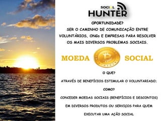 OPORTUNIDADE?
SER O CAMINHO DE COMUNICAÇÃO ENTRE
VOLUNTÁRIOS, ONGs E EMPRESAS PARA RESOLVER
OS MAIS DIVERSOS PROBLEMAS SOCIAIS.
MOEDA SOCIAL
O QUE?
ATRAVÉS DE BENEFÍCIOS ESTIMULAR O VOLUNTARIADO;
COMO?
CONCEDER MOEDAS SOCIAIS (BENEFÍCIOS E DESCONTOS)
EM DIVERSOS PRODUTOS OU SERVIÇOS PARA QUEM
EXECUTAR UMA AÇÃO SOCIAL
 