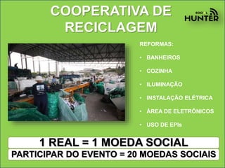 COOPERATIVA DE
RECICLAGEM
REFORMAS:
• BANHEIROS
• COZINHA
• ILUMINAÇÃO
• INSTALAÇÃO ELÉTRICA
• ÁREA DE ELETRÔNICOS
• USO DE EPIs
1 REAL = 1 MOEDA SOCIAL
PARTICIPAR DO EVENTO = 20 MOEDAS SOCIAIS
 