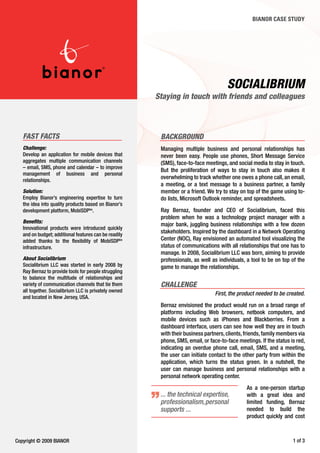BIANOR CASE STUDY




                                                                                      Socialibrium
                                                       Staying in touch with friends and colleagues



   FaST FacTS                                           background
   challenge:                                           Managing multiple business and personal relationships has
   Develop an application for mobile devices that       never been easy. People use phones, Short Message Service
   aggregates multiple communication channels           (SMS), face-to-face meetings, and social media to stay in touch.
   – email, SMS, phone and calendar – to improve
                                                        But the proliferation of ways to stay in touch also makes it
   management of business and personal
   relationships.
                                                        overwhelming to track whether one owes a phone call, an email,
                                                        a meeting, or a text message to a business partner, a family
   Solution:                                            member or a friend. We try to stay on top of the game using to-
   Employ Bianor’s engineering expertise to turn        do lists, Microsoft Outlook reminder, and spreadsheets.
   the idea into quality products based on Bianor’s
   development platform, MobiSDPtm.                     Ray Bernaz, founder and CEO of Socialibrium, faced this
                                                        problem when he was a technology project manager with a
   benefits:
                                                        major bank, juggling business relationships with a few dozen
   Innovational products were introduced quickly
   and on budget; additional features can be readily
                                                        stakeholders. Inspired by the dashboard in a Network Operating
   added thanks to the flexibility of MobiSDPtm         Center (NOC), Ray envisioned an automated tool visualizing the
   infrastructure.                                      status of communications with all relationships that one has to
                                                        manage. In 2008, Socialibrium LLC was born, aiming to provide
   about Socialibrium                                   professionals, as well as individuals, a tool to be on top of the
   Socialibrium LLC was started in early 2008 by        game to manage the relationships.
   Ray Bernaz to provide tools for people struggling
   to balance the multitude of relationships and
   variety of communication channels that tie them      challenge
   all together. Socialibrium LLC is privately owned
                                                                                First, the product needed to be created.
   and located in New Jersey, USA.
                                                        Bernaz envisioned the product would run on a broad range of
                                                        platforms including Web browsers, netbook computers, and
                                                        mobile devices such as iPhones and Blackberries. From a
                                                        dashboard interface, users can see how well they are in touch
                                                        with their business partners, clients, friends, family members via
                                                        phone, SMS, email, or face-to-face meetings. If the status is red,
                                                        indicating an overdue phone call, email, SMS, and a meeting,
                                                        the user can initiate contact to the other party from within the
                                                        application, which turns the status green. In a nutshell, the
                                                        user can manage business and personal relationships with a
                                                        personal network operating center.
                                                                                               As a one-person startup
                                                        ... the technical expertise,           with a great idea and
                                                        professionalism, personal              limited funding, Bernaz
                                                        supports ...                           needed to build the
                                                                                               product quickly and cost



Copyright © 2009 BIANOR                                                                                              of 3
 