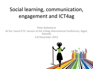 Social learning, communication,
engagement and ICT4ag
Peter Ballantyne
At the ‘social ICTs’ session at the ict4ag International Conference, Kigali,
Rwanda
4-8 November 2013

 