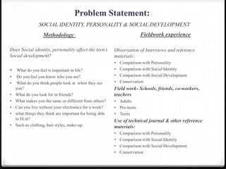 Problem Statement:
SOCIAL IDENTITY, PERSONALITY & SOCIAL DEVELOPMENT
Methodology:
Does Social identity, personality affect the teen’s
Social development?
 What do you feel is important in life?
 Do you feel you know who you are?
 What do you think people look at when they see
you?
 What do you look for in friends?
 What makes you the same or different from others?
 Can you live without your electronics for a week?
 what things they think are important for being able
to fit in?
 Such as clothing, hair styles, make-up.
Fieldwork experience
Observation of Interviews and reference
materials:
 Comparison with Personality
 Comparison with Social Identity
 Comparison with Social Development
 Conservation
Field work- Schools, friends, co-workers,
teachers
 Adults
 Pre-teens
 Teens
Use of technical journal & other reference
materials:
 Comparison with Personality
 Comparison with Social Identity
 Comparison with Social Development
 Conservation
 