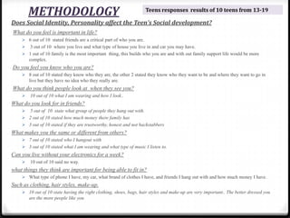 METHODOLOGY
Does Social Identity, Personality affect the Teen’s Social development?
What do you feel is important in life?
 6 out of 10 stated friends are a critical part of who you are.
 3 out of 10 where you live and what type of house you live in and car you may have.
 1 out of 10 family is the most important thing, this builds who you are and with out family support life would be more
complex.
Do you feel you know who you are?
 8 out of 10 stated they know who they are, the other 2 stated they know who they want to be and where they want to go in
live but they have no idea who they really are.
What do you think people look at when they see you?
 10 out of 10 what I am wearing and how I look..
What do you look for in friends?
 5 out of 10 state what group of people they hang out with.
 2 out of 10 stated how much money there family has
 3 out of 10 stated if they are trustworthy, honest and not backstabbers
What makes you the same or different from others?
 7 out of 10 stated who I hangout with
 3 out of 10 stated what I am wearing and what type of music I listen to.
Can you live without your electronics for a week?
 10 out of 10 said no way.
what things they think are important for being able to fit in?
 What type of phone I have, my car, what brand of clothes I have, and friends I hang out with and how much money I have.
Such as clothing, hair styles, make-up.
 10 out of 10 state having the right clothing, shoes, bags, hair styles and make-up are very important.. The better dressed you
are the more people like you
Teens responses results of 10 teens from 13-19
 